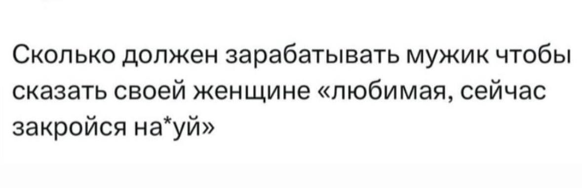 Сколько должен зарабатывать мужик чтобы сказать своей женщине любимая сейчас закройся науй