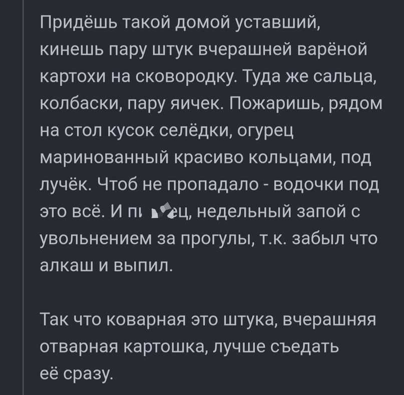 Придёшь такой домой уставший кинешь пару штук вчерашней варёной картохи на сковородку Туда же сельца колбаски пару яичек Пожаришь рядом на стол кусок селёдки огурец маринованный красиво кольцами под пучёк Чтоб не пропадало водочки под это всё И пъ пец недельный запой увольнением за прогулы тк забыл что алкаш и выпил Так что коварная это штука вчерашняя отварная картошка лучше съедать её сразу