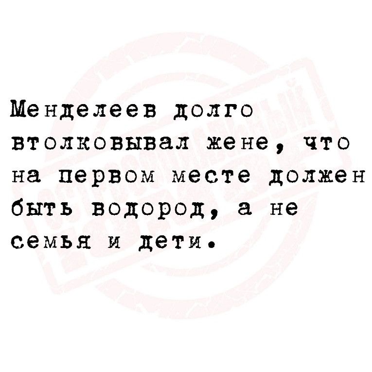 Менделеев долго втолковывал жене что на первом месте должен быть водород а не семья и дети