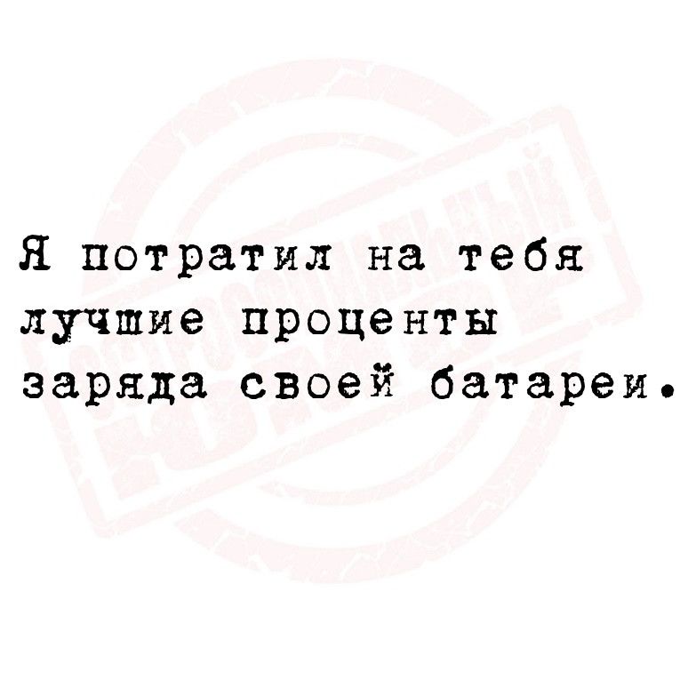 Я потратил на тебя лучшие проценты заряда своей батареи