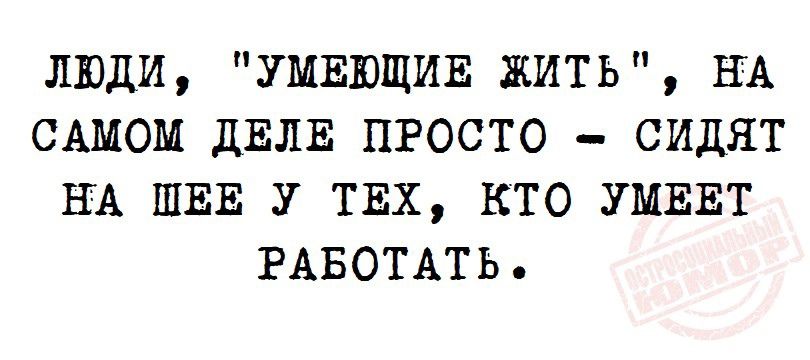 ЛЮДИ УМЕЮЩИЕ ЖИТЬ НА САМОМ дЕЛЕ ПРОСТО СИДЯТ НА ШЕЕ У ТЕХ КТО УМЕЕТ РАБОТАТЬ