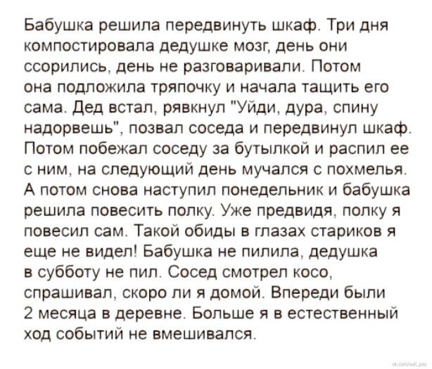 Бабушка решила передвинуть шкаф Три дня компостировапа дедушке мозг день они ссорились день не разговаривали Потом она подложипа тряпомку и начала тащить его сама дед встал рявхиуп Уйди дура спину надорввшь позвал соседа и передвинул шкаф Потом побежал соседу за бутылкой и распил ее с мим на следующий день мучался с похмелья А потом снова наступил понедельник и бабушка решила повесить полку Уже пр