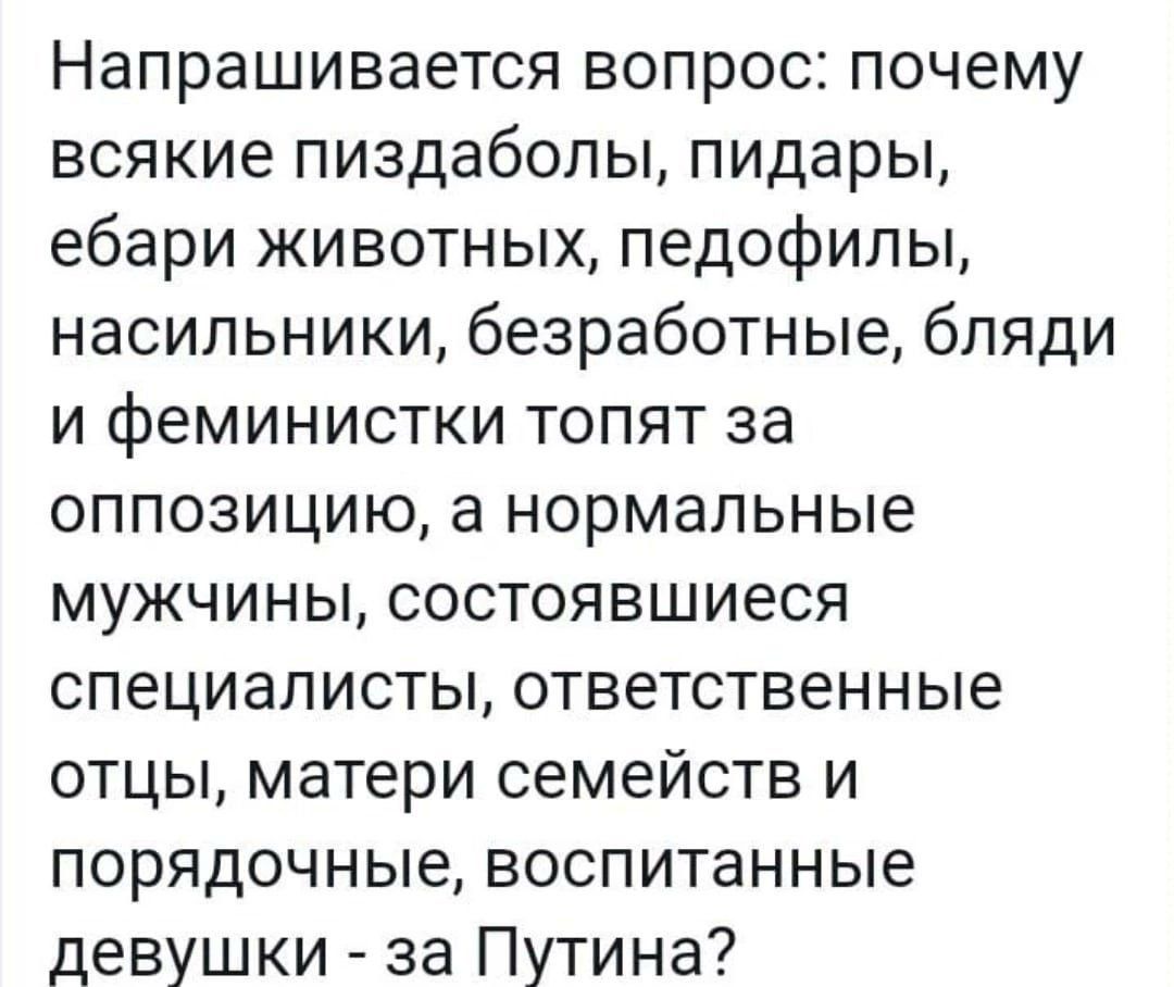 Напрашивается вопрос почему всякие пиздаболы пидары ебари животных педофилы насильники безработные бляди и феминистки топят за оппозицию а нормальные мужчины состоявшиеся специалисты ответственные отцы матери семейств и порядочные воспитанные девушки за Путина