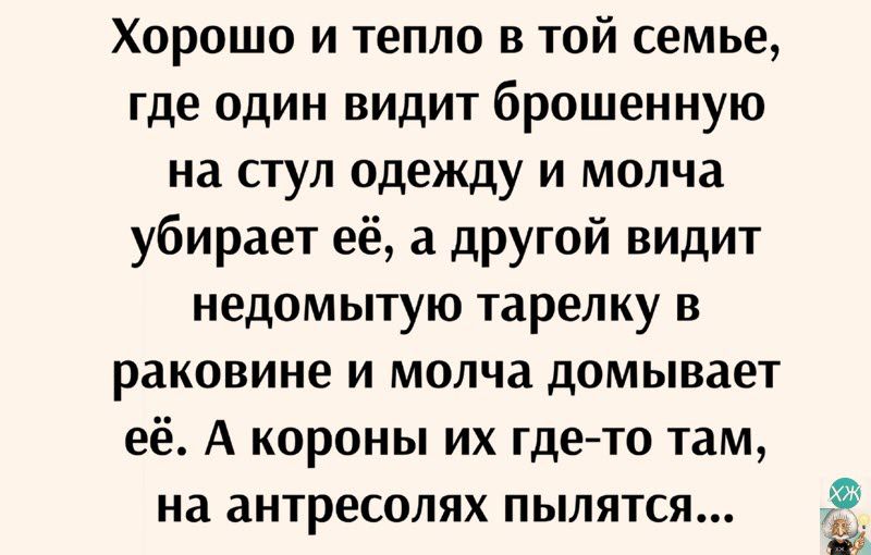 Хорошо и тепло в той семье где один видит брошенную на стул одежду и молча убирает её а другой видит недомытую тарелку и раковине и молча домывает её А короны их гдето там на антресолях пылятся Ёб