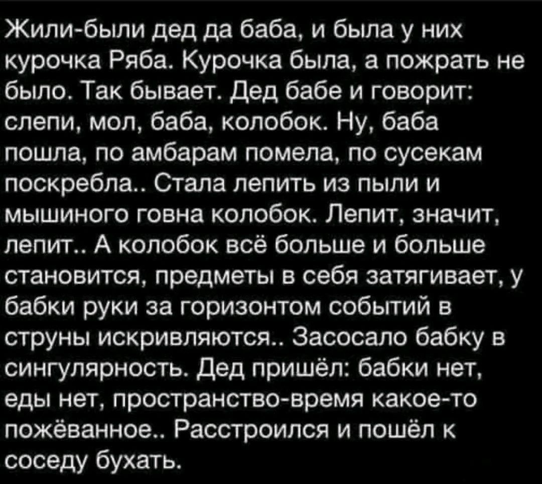 Жили были дед да баба и была у них курочка Рябат Курочка была а пожрать не было Так бывает Дед бабе и говорит слепи мол баба колобок Ну баба пошла по амбарам помепа по сусекам поскреблатт Стала лепить из пыли и мышиного говна колобок Лепит значит лепит А колобок всё больше и больше становится предметы в себя затягивает у бабки руки за горизонтом собьггий в струны искринляются Засосало бабку в синг