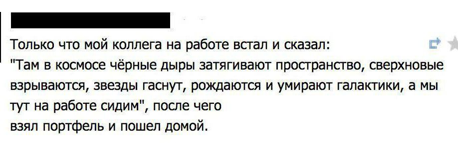 только чта мой коллега на работе шап и сказал Там в тщете чёрные дыры затягивают пространства Сверхновые взрывают знщы гаснут рождают и умирает галактики а мы тут на рабте сидим пекла чет взял портфель и пошел дней