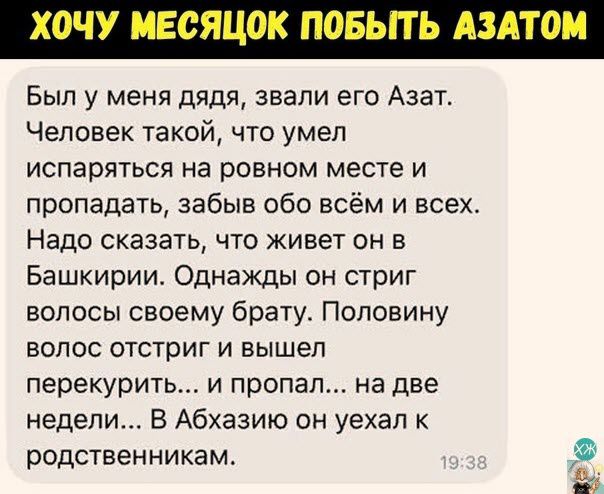 Был у меня дядя звали его Азат Человек такой что умел испаряться на ровном месте и пропадать забыв обо всём и всех Надо сказать что живет он в Башкирии Однажды он стриг волосы своему брату Половину ВОЛОС отстриг И ВЫШЕП перекурить и пропал на две недели В Абхазию он уехал родственникам