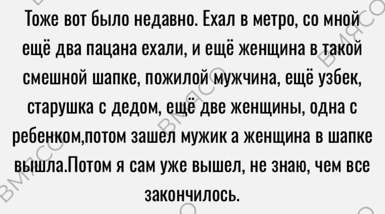 Тоже вот были недавнп Ехал в метро со мной ещё два пацана ехали и еще женщина в жакпй смешнпй шапке пожилой мужчина еще узбек шарушка с дедом ещё две женщины одна ребенкомлпшм зашел мужик а женщина в шапке вышлаЛптпм я сам уже вышел не знаю чем все закинчилпсь