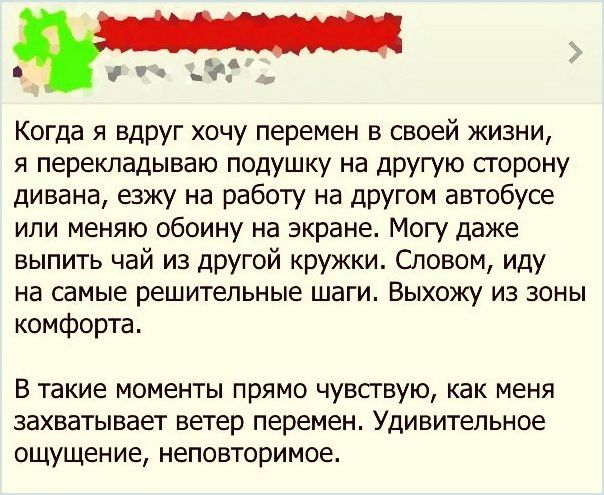 Когда я вдруг хочу перемен в своей жизни я перекладываю подушку на другую сгорону дивана езжу на работу на другом автобусе или меняю обоину на экране Могу даже выпить чай из другой кружки Словом иду на самые решительные шаги ВЫХОЖУ ИЗ ЗОНЫ комфорта В такие моменты прямо чувсгвую как меня захватывает ветер перемен Удивительное ощущение неповторимое