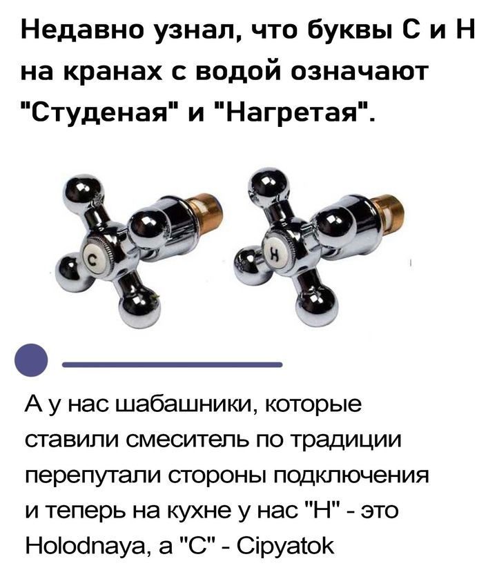 Недавно узнал что буквы С и Н на кранах с водой означают Студеная и Нагретая А у нас шабашники которые ставили смеситель по традиции перепутали стороны подключения и теперь на кухне у нас Н это Ноіоапауа а С Сіруаток Ъ