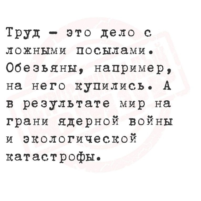 Труд это дело с ложными посылами Обезьяны например на него купились А в результате мир на грани ядерной войны и экологической катастрофы