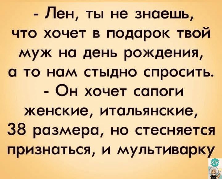 Лен ты не знаешь что хочет в подарок твой муж на день рождения а то нам стыдно спросить Он хочет сопоги женские итальянские 38 размера но стесняется признаться и мультиварку