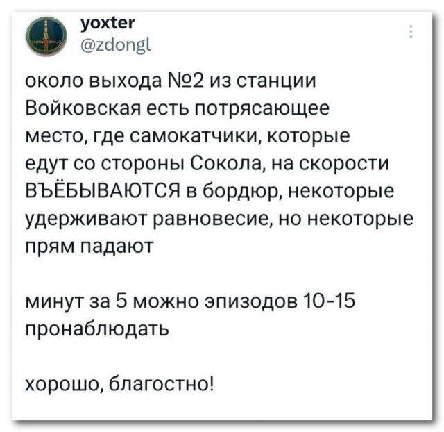 уохіег икшдъ около выхода 22 из станции Войковская есть потрясающее место где самокатчики которые едут со стороны Сокола на скорости ВЪЁБЫВАЮТСЯ в бордюр некоторые удерживают равновесие но некоторые прям падают минут за 5 можно эпизодов 1015 пронабпюдать хорошо благостно