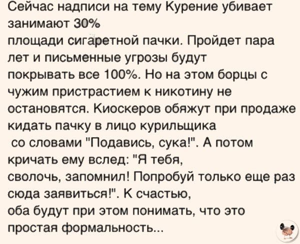 Сейчас надписи на тему Курение убивает занимают 30 площади сигаретной пачки Пройдет пара лет и письменные угрозы будут покрывать все 100 Но на этом борцы чужим пристрастием к никотииу не остановится Киоскеров обяжут при продаже кидать пачку в лицо курильщика со словами Подавись сука А потом кричать ему вслед Я тебя сволочь запомнил Попробуй только еще раз сюда заявиться К счастью оба будут при это