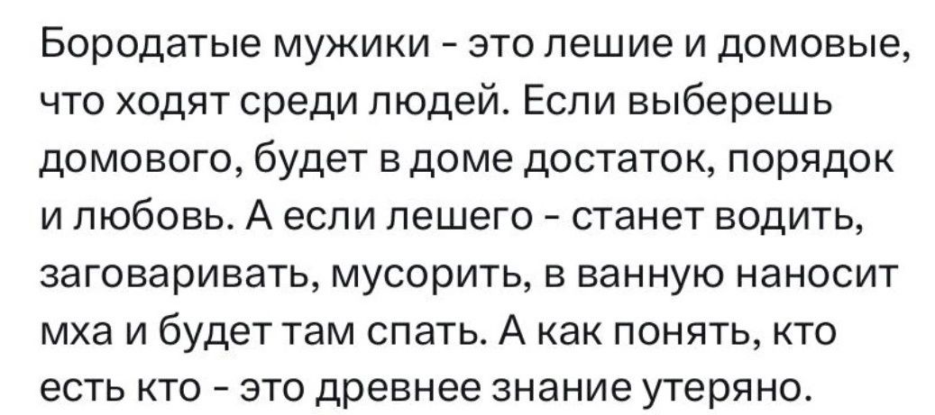 Бородатые мужики это пешие и домовые что ходят среди людей Если выберешь домового будет в доме достаток порядок и любовь А если пешего станет водить ЗЗГОВЭРИЕЗТЬ МУСОрИТЬ В ВЭННУЮ НЗНОСИТ мха и будет там спать А как понять кто есть кто зто древнее знание утеряно