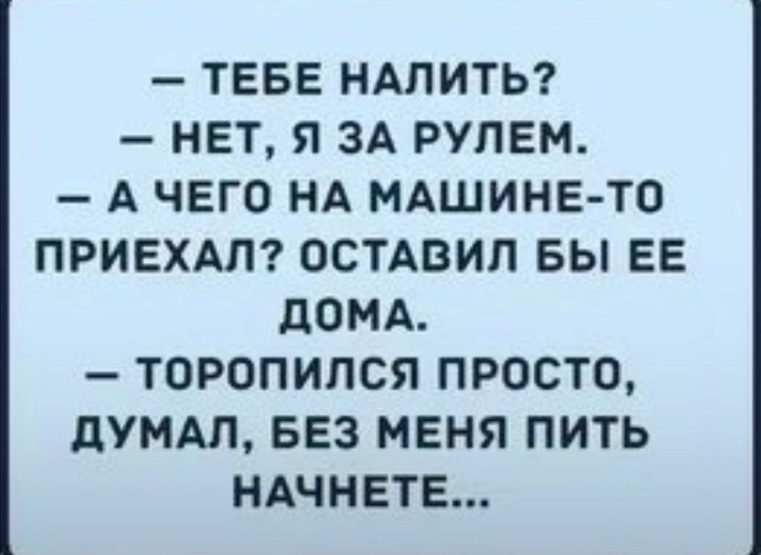 ТЕБЕ НАЛИТЬ НЕТ Я ЗА РУЛЕМ А ЧЕГО НА МАШИНЕ ТО ПРИЕХАЛ ОСТАВИЛ БЫ ЕЕ ДОМА ТОРОПИЛСЯ ПРОСТО ДУМАЛ БЕЗ МЕНЯ ПИТЬ НАЧНЕТЕ