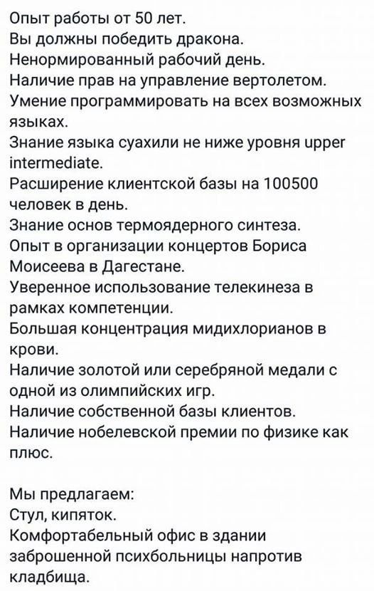 Опыт работы от 50 лет Вы должны победить дракона Ненормированный рабочий день Наличие прав на управление вертолетом Умение программировать на всех возможных языках Знание языка суахили не ниже уровня иррег 1тегтлейа1е Расширение клиентской базы на 100500 человек в день Знание основ термоядерного синтеза Опыт в организации концертов Бориса Моисеева 