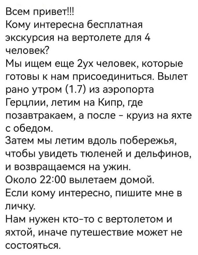 Всем привет Кому интересна бесплатная экскурсия на вертолете для 4 человек Мы ищем еще 2ух человек которые готовы к нам присоединиться Вылет рано утром 17 из аэропорта Герцлии летим на Кипр где позавтракаем а после круиз на яхте с обедом Затем мы летим вдоль побережья чтобы увидеть тюленей и дельфинов и возвращаемся на ужин Около 2200 вылетаем домо