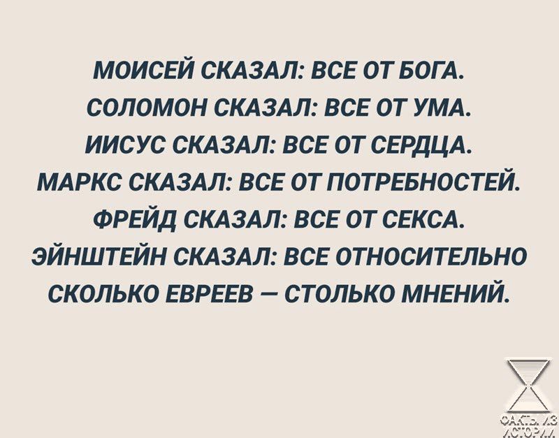 МОИСЕЙ СКАЗАЛ ВСЕ ОТ БОГА СОЛОМОН СКАЗАЛ ВСЕ ОТ УМА ИИСУС СКАЗАЛ ВСЕ ОТ СЕРДЦА МАРКС СКАЗАЛ ВСЕ ОТ ПОТРЕБНОСТЕЙ ФРЕЙД СКАЗАЛ ВСЕ ОТ СЕКСА ЭЙНШТЕЙН СКАЗАЛ ВСЕ ОТНОСИТЕЛЬНО СКОЛЬКО ЕВРЕЕВ СТОЛЬКО МНЕНИЙ 7