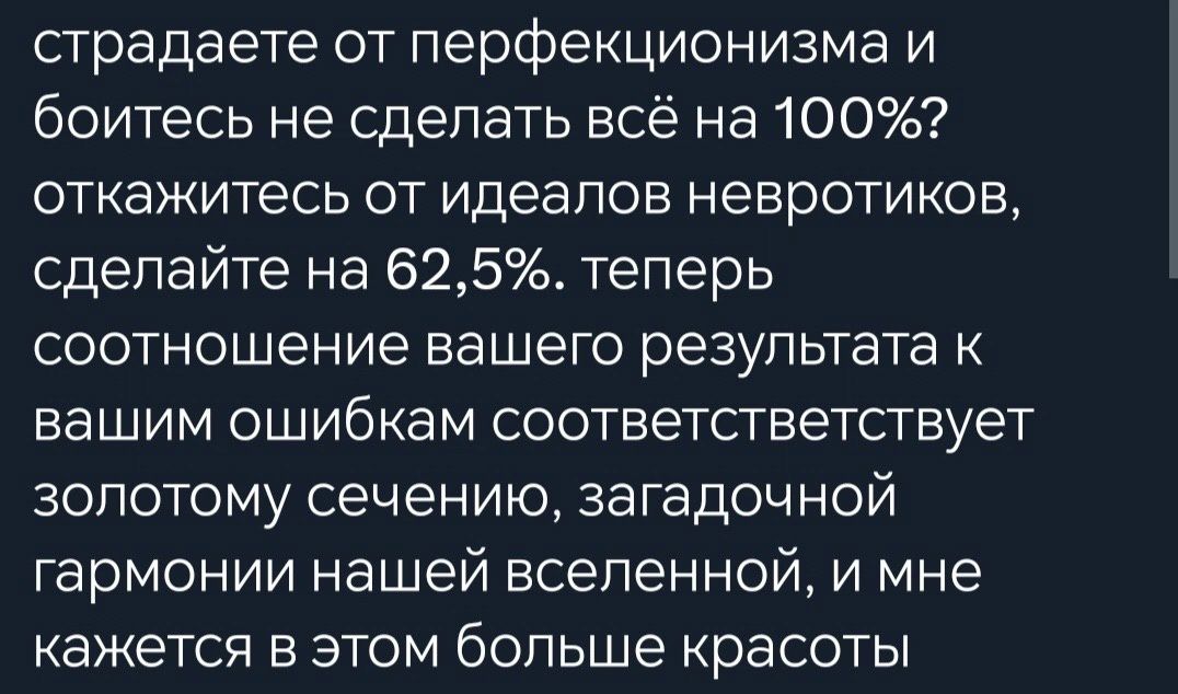 страдаете от перфекционизма и боитесь не сделать всё на 100 откажитесь от идеалов невротиков сделайте на 625 теперь соотношение вашего результата к вашим ошибкам соответстветствует золотому сечению загадочной гармонии нашей вселенной и мне кажется в этом больше красоты