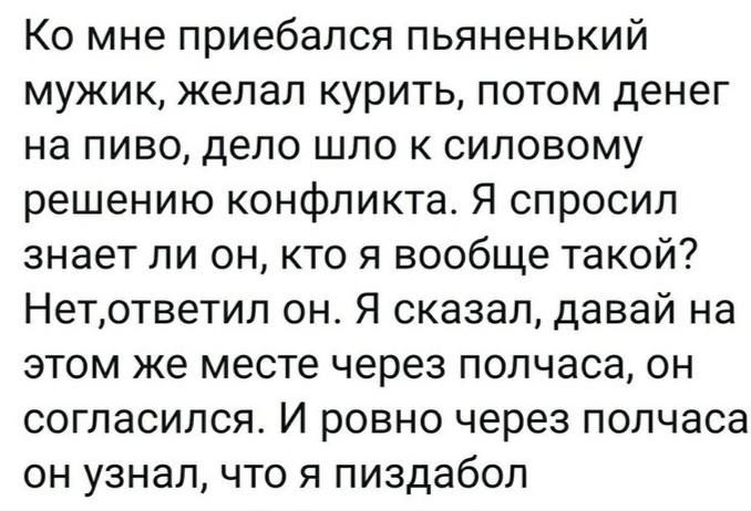 Ко мне приебался пьяненький мужик желал курить потом денег на пиво дело шло к силовому решению конфликта Я спросил знает ли он кто я вообще такой Нетответил он Я сказал давай на этом же месте через полчаса он согласился И ровно через полчаса он узнал что я пиздабол