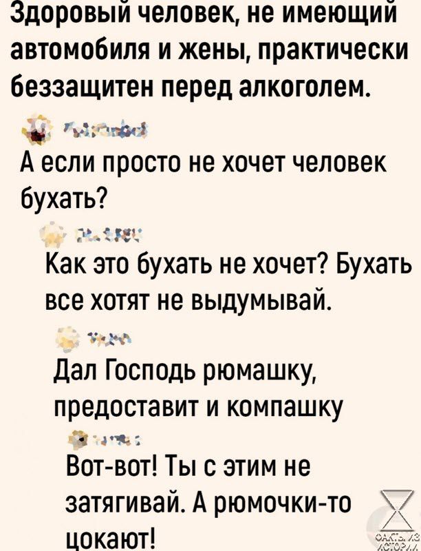 доровый человек не имеющий автомобиля и жены практически беззащитен перед алкоголем лее А если просто не хочет человек бухать мее Как это бухать не хочет Бухать все хотят не выдумывай уе Дал Господь рюмашку предоставит и компашку _ эч Вот вот Ты с этим не затягивай А рюмочки то цокают