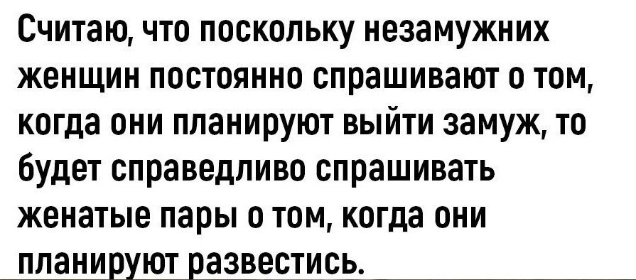 Считаю что поскольку незамужних женщин постоянно спрашивают о том когда они планируют выйти замуж то будет справедливо спрашивать женатые пары о том когда они планируют развестись