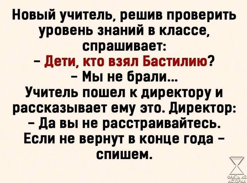 Новый учитель решив проверить уровень знаний в классе спрашивает Дети кто взял Бастилию Мы не брали Учитель пошел к директору и рассказывает ему это Директор Да вы не расстраивайтесь Если не вернут в конце года спишем