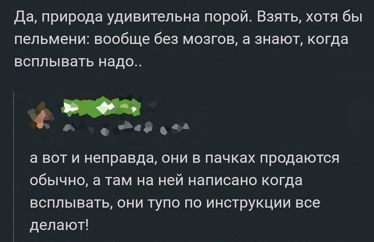 Да природа удивительна порой Взять хотя бы пельмени вообще без мозгов а знают когда всплывать надо _ 5й еа а вот и неправда они в пачках продаются обычно а там на ней написано когда всплывать они тупо по инструкции все делают