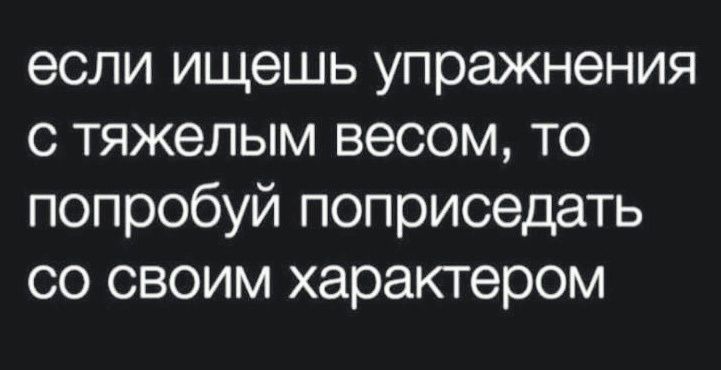 если ищешь упражнения с тяжелым весом то попробуй поприседать со своим характером