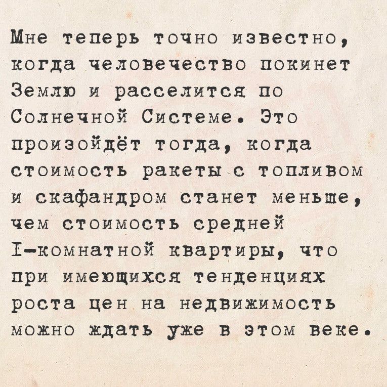 Мне теперь точно известно когда человечество покинет Землю и расселится по Солнечной Системе Это произойдёт тогда когда стоимость ракеты с топливом и скафандром станет меньше чем стоимость средней Т комнатной квартиры что при имеющихся тенденциях роста цен на недвижимость можно ждать уже в этом веке