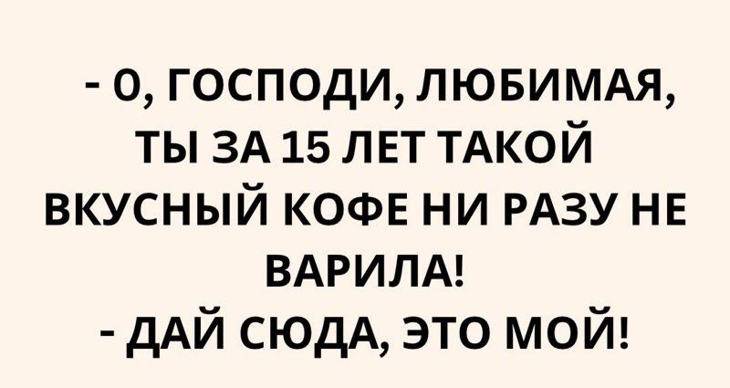 0 ГОСПОДИ ЛЮБИМАЯ ТЫ ЗА 15 ЛЕТ ТАКОЙ ВКУСНЫЙ КОФЕ НИ РАЗУ НЕ ВАРИЛА ДАЙ СЮДА ЭТО МОЙ