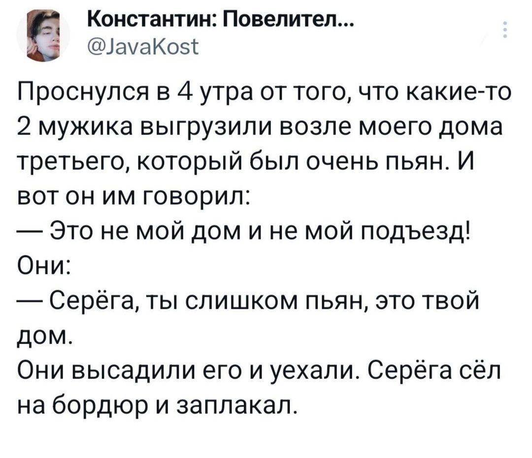 Константин Повелител амаКо5 Проснулся в 4 утра от того что какие то 2 мужика выгрузили возле моего дома третьего который был очень пьян И вот он им говорил Это не мой дом и не мой подъезд Они Серёга ты слишком пьян это твой дом Они высадили его и уехали Серёга сёл на бордюр и заплакал