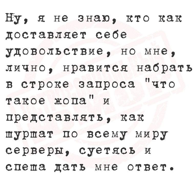 Ну я не знаю кто как доставляет себе удовольствие но мне лично нравится набрать в строке запроса что такое жопа и представлять как шуршат по всему миру серверы суетясь и спеша дать мне ответ