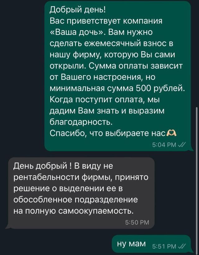 Добрый день Вас приветствует компания Ваша дочь Вам нужно сделать ежемесячный взнос в нашу фирму которую Вы сами открыли Сумма оплаты зависит от Вашего настроения но минимальная сумма 500 рублей Когда поступит оплата мы дадим Вам знать и выразим благодарность Спасибо что выбираете нас Х 504 РМ День добрый В виду не рентабельности фирмы принято реше