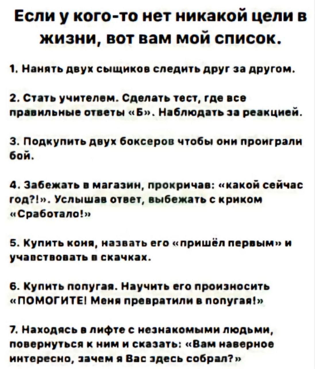 Если у кого то нет никакой цели в жизни вот вам мой список 1 Нанять двух сыщиков следить друг за другом 2 Стать учителем Сделать тест где все правильные ответы Б Наблюдать за реакцией З Подкупить двух боксеров чтобы они проиграли бой 4 Забежать в магазин прокричав какой сейчас год Услышав ответ выбежать с криком Сработало 5 Купить коня назвать его 