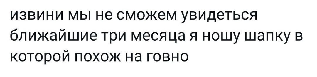 извини мы не сможем увидеться ближайшие три месяца я ношу шапку в которой похож на говно