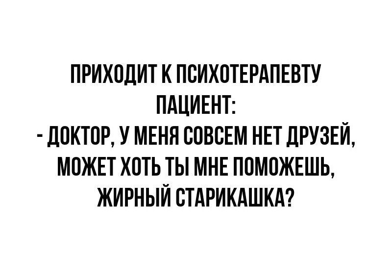 ПРИХОДИТ К ПСИХОТЕРАПЕВТУ ПАЦИЕНТ ДОКТОР У МЕНЯ СОВСЕМ НЕТ ДРУЗЕЙ МОЖЕТ ХОТЬ ТЫ МНЕ ПОМОЖЕШЬ ЖИРНЫЙ СТАРИКАШКА