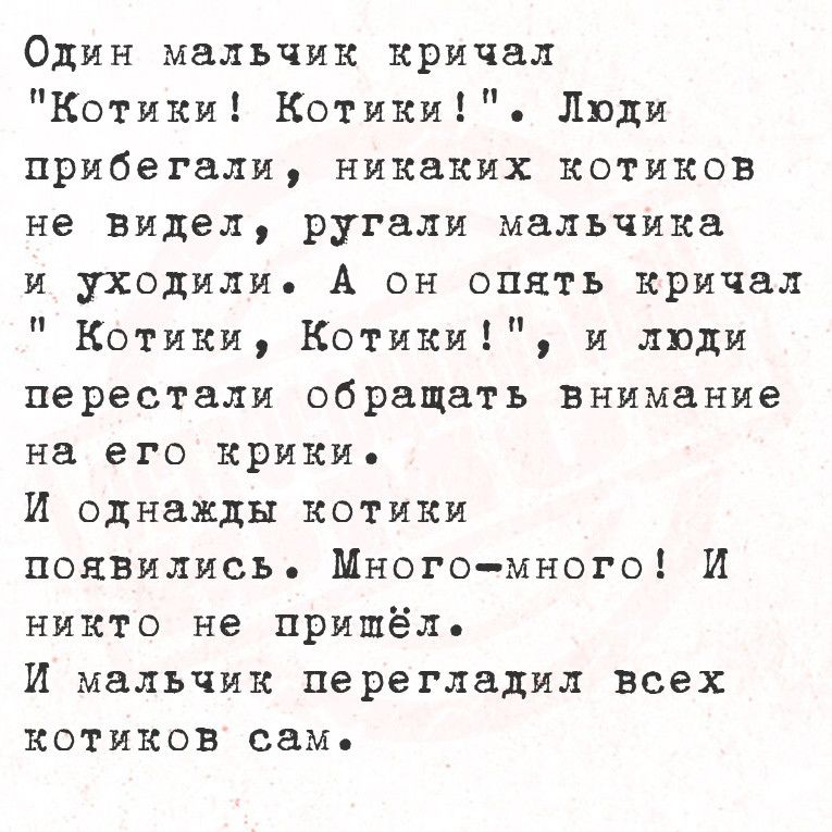 Один мальчик кричал Котики Котики Люди прибегали никаких котиков не видел ругали мальчика и уходили А он опять кричал Котики Котики и люди перестали обращать внимание на его крики И однажды котики появились Много много И никто не пришёль И мальчик перегладил всех котиков сам