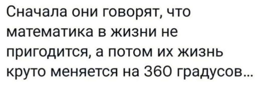 Сначала они говорят что математика в жизни не пригодится а потом их жизнь круто меняется на 360 градусов