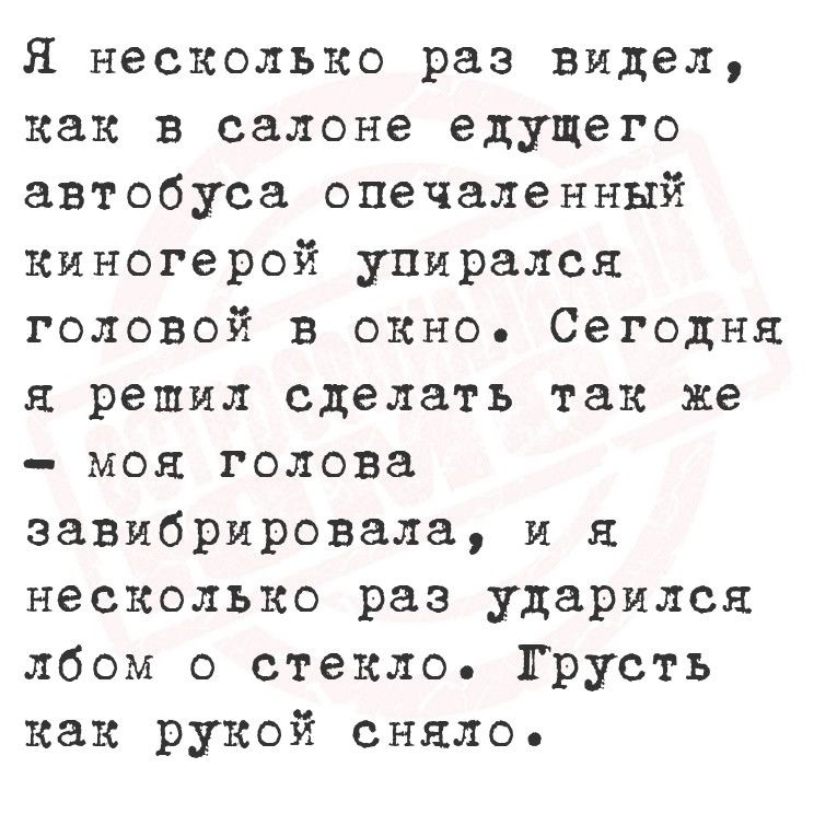 Я несколько раз видел как в салоне едущего автобуса опечаленный киногерой упирался головой в окно Сегодня я решил сделать так же моя голова завибрировала и я несколько раз ударился лбом о стекло Грусть как рукой сняло