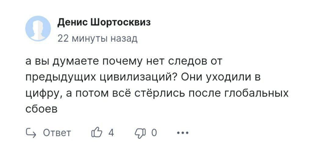 Денис Шортосквиз 22 минуты назад а вы думаете почему нет следов от предыдущих цивилизаций Они уходили в цифру а потом всё стёрлись после глобальных сбоев Ответ 4 620