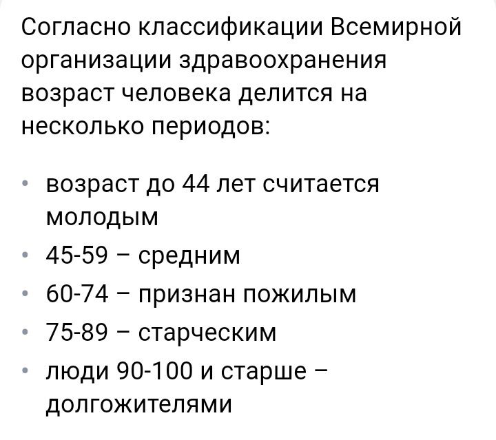 Согласно классификации Всемирной организации здравоохранения возраст человека делится на несколько периодов возраст до 44 лет считается молодыМ 45 59 средним 60 74 признан пожилым 75 89 старческим люди 90 100 и старше долгожителями