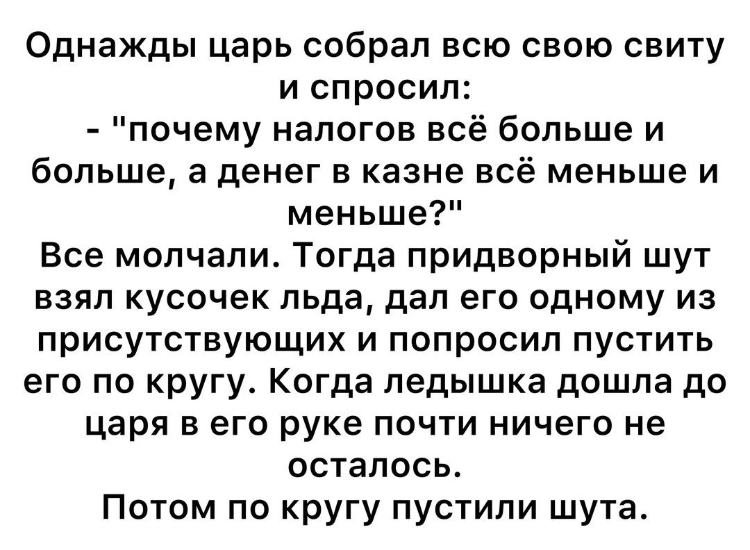 Однажды царь собрал всю свою свиту и спросил почему налогов всё больше и больше а денег в казне всё меньше и меньше Все молчали Тогда придворный шут взял кусочек льда дал его одному из присутствующих и попросил пустить его по кругу Когда ледышка дошла до царя в его руке почти ничего не осталось Потом по кругу пустили шута