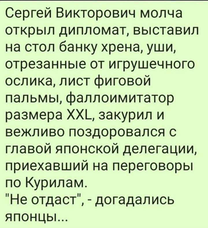 Сергей Викторович молча открыл дипломат выставил на стол банку хрена уши отрезанные от игрушечного ослика лист фиговой пальмы фаллоимитатор размера ХХ закурил и вежливо поздоровался с главой японской делегации приехавший на переговоры по Курилам Не отдаст догадались ЯПоНЦЫ