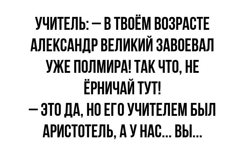 УЧИТЕЛЬ В ТВОЁМ ВОЗРАСТЕ АЛЕКСАНДР ВЕЛИКИЙ ЗАВОЕВАЛ УЖЕ ПОЛМИРА ТАК ЧТО НЕ ЕРНИЧАЙ ТУТ ЭТО ДА НО ЕГО УЧИТЕЛЕМ БЫЛ АРИСТОТЕЛЬ А У НАС ВЫ