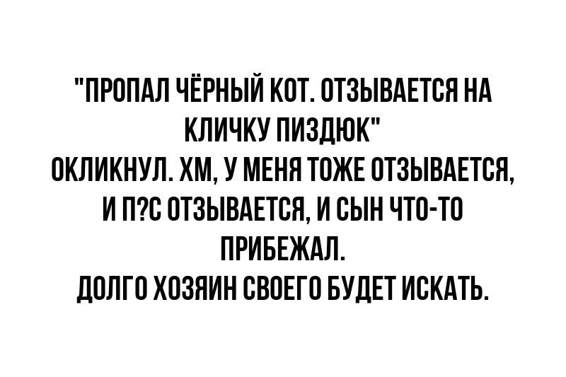 ПРОПАЛ ЧЁРНЫЙ КОТ ОТЗЫВАЕТСЯ НА КЛИЧКУ ПИЗДЮК ОКЛИКНУЛ ХМ У МЕНЯ ТОЖЕ ОТЗЫВАЕТСЯ И ПС ОТЗЫВАЕТСЯ И СЫН ЧТО ТО ПРИБЕЖАЛ ДОЛГО ХОЗЯИН СВОЕГО БУДЕТ ИСКАТЬ