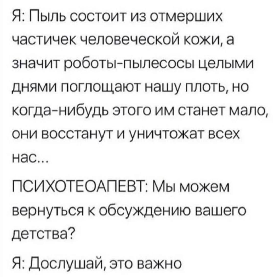 Я Пыль состоит из отмерших частичек человеческой кожи а значит роботы пылесосы целыми днями поглощают нашу плоть но когда нибудь этого им станет мало они восстанут и уничтожат всех нас ПСИХОТЕОАПЕВТ Мы можем вернуться к обсуждению вашего детства Я Дослушай это важно