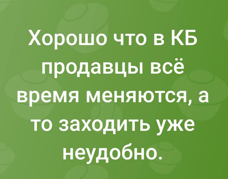 Хорошо что в КБ продавцы всё время меняются а то заходить уже неудобно