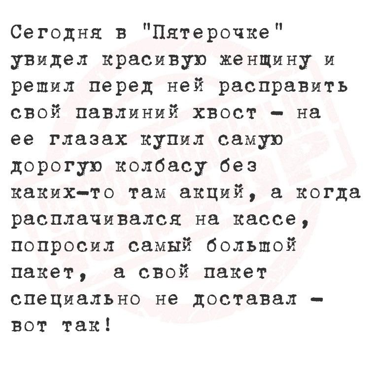 Сегодня в Пятерочке увидел красивую женщину и решил перед ней расправить свой павлиний хвост на ее глазах купил самую дорогую колбасу без каких то там акций а когда расплачивался на кассе попросил самый большой пакет а свой пакет специально не доставал вот так